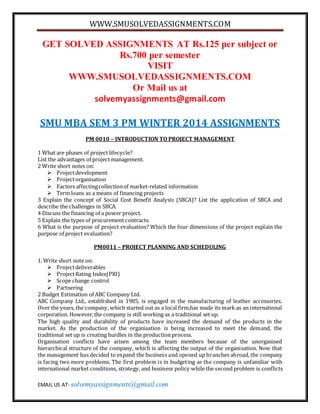 WWW.SMUSOLVEDASSIGNMENTS.COM
EMAIL US AT- solvemyassignments@gmail.com
GET SOLVED ASSIGNMENTS AT Rs.125 per subject or
Rs.700 per semester
VISIT
WWW.SMUSOLVEDASSIGNMENTS.COM
Or Mail us at
solvemyassignments@gmail.com
SMU MBA SEM 3 PM WINTER 2014 ASSIGNMENTS
PM 0010 – INTRODUCTION TO PROJECT MANAGEMENT
1 What are phases of project lifecycle?
List the advantages of project management.
2 Write short notes on:
 Projectdevelopment
 Projectorganisation
 Factors affectingcollectionof market-related information
 Term loans as a means of financing projects
3 Explain the concept of Social Cost Benefit Analysis (SBCA)? List the application of SBCA and
describe the challenges in SBCA.
4 Discuss the financing of a power project.
5 Explain the types of procurement contracts.
6 What is the purpose of project evaluation? Which the four dimensions of the project explain the
purpose of project evaluation?
PM0011 – PROJECT PLANNING AND SCHEDULING
1. Write short note on:
 Projectdeliverables
 ProjectRating Index(PRI)
 Scope change control
 Partnering
2 Budget Estimation of ABC Company Ltd.
ABC Company Ltd., established in 1985, is engaged in the manufacturing of leather accessories.
Over the years, the company, which started out as a local firm,has made its mark as an international
corporation. However,the company is still working as a traditional set up.
The high quality and durability of products have increased the demand of the products in the
market. As the production of the organisation is being increased to meet the demand, the
traditional set up is creating hurdles in the production process.
Organisation conflicts have arisen among the team members because of the unorganised
hierarchical structure of the company, which is affecting the output of the organisation. Now that
the management has decided to expand the business and opened up branches abroad, the company
is facing two more problems. The first problem is in budgeting as the company is unfamiliar with
international market conditions, strategy, and business policy while the second problem is conflicts
 