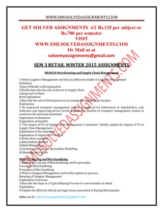 WWW.SMUSOLVEDASSIGNMENTS.COM
EMAIL US AT- solvemyassignments@gmail.com
GET SOLVED ASSIGNMENTS AT Rs.125 per subject or
Rs.700 per semester
VISIT
WWW.SMUSOLVEDASSIGNMENTS.COM
Or Mail us at
solvemyassignments@gmail.com
SEM 3 RETAIL WINTER 2015 ASSIGNMENTS
ML0010-Warehousing and Supply Chain Management
1 Define Logistics Management and discuss different models in Logistics Management
Definition
Types of Models with explanation
2 Briefly describe the role of drivers in Supply Chain
Listing each of them
Brief explanation
3 Describe the role of third parties in increasing the supply Chain Surplus.
Explanation
4 An improved transport management system is required for betterment of stakeholders, cost
reduction and improving service levels. Explain the benefits of transport management system in
context to the aforesaid statement.
Explanation of statement
Explanation of benefits
5 “The Impact of IT on Supply Chain Management is immense”. Briefly explain the impact of IT on
Supply Chain Management.
Explanation of the statement
Explanation of impact of ITon SCM
6 Write short notes on:
(a)BoxJenkins Method
(b)Bull Whip Effect
a) meaning and types of Box Jenkins Modelling
b) Meaning and causes
ML0011-BuyingandMerchandising
1 What is the concept of Merchandising and its principles
Concept of Merchandising
Principles of Merchandising
2 What is Category Management and briefly explain its process.
Meaning of Category Management
Explanation of process
3 Describe the steps in a TypicalBuying Process of a merchandise in detail
Explanation
4 Explain the different ethical and legal issues associated in Buying Merchandise.
 