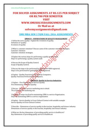 www.smusolvedassignments.com
FOR SOLVED ASSIGNMENTS AT RS.125 PER SUBJECT
OR RS.700 PER SEMESTER
VISIT
WWW.SMUSOLVEDASSIGNMENTS.COM
Or Mail us at
solvemyassignments@gmail.com
SMU MBA SEM 3 TQM FALL 2016 ASSIGNMENTS
QM0019 – FOUNDATIONS OF QUALITY MANAGEMENT
1 Define the term ‘quality’. Explain the evolution of quality.
Definition of ‘quality’.
Evolution of quality
2 What is customer retention? Discuss some of the customer retention strategies.
Customer retention
Customer retention strategies.
3 Explain the various steps for performing a quality system audit.
Steps for performing a quality system audit
4 Discuss the Scope of Quality Control.
Scope of Quality Control.
5 Discuss the steps to be performed for getting ISO 9000 registered.
Steps to be performed for getting ISO 9000 registered.
6 Explain - Quality Functions Performed by Computers.
Quality Functions Performed by Computers.
QM 0020- Quality in Service Industries
1 Explain – Five Dimensions of Service Quality
Five Dimensions of Service Quality
2 Discuss - 7Ps of the service marketing mix in detail.
7Ps of the service marketing mix
3 Explain the steps involved in maintaining CRM in a service Organization.
Steps in maintaining CRM in a service organization
4 Explain - Service Quality in Cross-Cultural Context with suitable example
Service Quality in Cross-Cultural Context
5 Describe - Dimensions of service quality in the tourism, hospitality and leisure industry
Dimensions of service quality in the tourism, hospitality and leisure industry
6 What are the key dimensions of providing quality service in healthcare?
Key dimensions of providing quality service in healthcare
 