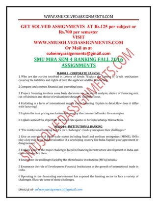 WWW.SMUSOLVEDASSIGNMENTS.COM
EMAIL US AT- solvemyassignments@gmail.com
GET SOLVED ASSIGNMENTS AT Rs.125 per subject or
Rs.700 per semester
VISIT
WWW.SMUSOLVEDASSIGNMENTS.COM
Or Mail us at
solvemyassignments@gmail.com
SMU MBA SEM 4 BANKING FALL 2016
ASSIGNMENTS
MA0043 - CORPORATE BANKING
1 Who are the parties involved in Letters of Credit ?Explain the Letters of Credit mechanism
covering the liabilities and rights of both the applicant and the beneficiary.
2 Compare and contrast financial and operating lease.
3 Project financing involves some basic decisions viz. period of analysis, choice of financing mix,
cut-off decision and choice of evaluation techniques. Illustrate those.
4 Forfaiting is a form of international supply chain financing. Explain in detail.How does it differ
with factoring?
5 Explain the loan pricing mechanism followedby the commercial banks. Giveexamples.
6 Explain some of the important exchange rate quotes in foreign exchange transactions.
MA0044 - INSTITUTIONAL BANKING
1 “The institutional banking has it’s ownchallenges”. Could you explain their challenges ?
2 Give an overview of Small-scale sector including Small and medium enterprises (MSME). SMEs
play a key role in the industrialization of a developing country like India. Explain your agreement or
disagreement.
3 Explain some of the major challenges faced in financing infrastructure development in India and
options toresolve them.
4 Enumerate the challenges faced by the MicrofinanceInstitutions (MFIs) in India.
5 Enumerate the role of Development Financial Institutions in the growth of international trade in
India.
6 Operating in the demanding environment has exposed the banking sector to face a variety of
challenges. Illustrate some of these challenges.
 