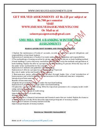 WWW.SMUSOLVEDASSIGNMENTS.COM
EMAIL US AT- solvemyassignments@gmail.com
GET SOLVED ASSIGNMENTS AT Rs.125 per subject or
Rs.700 per semester
VISIT
WWW.SMUSOLVEDASSIGNMENTS.COM
Or Mail us at
solvemyassignments@gmail.com
SMU MBA SEM 4 BANKING WINTER 2014
ASSIGNMENTS
MA0041 & MERCHANT BANKING AND FINANCIAL SERVICES
1 Explain the maintenance of books of accounts, records etc. under the general obligations and
responsibilities of merchant bankers.
Explanation of maintenance of booksof accounts under general obligations and responsibilities
2 The methodology of issuing securities by giving a price range is known as book building method.
A book building is a price discovery mechanism. Based on this write the methods and guidelines of
book building. Explain the offer in a prospectus on book building 75 percent. Write the key role of
the under writer and benefits forthe company.
Explanation of methods and guidelines of bookbuilding
Explanation of offersin a prospectus on book building 75 percent
Key role of under writer and benefits of the company
3 Bancassurance means selling insurance product through banks. Give a brief introduction of
bancassurance and write the benefits of bancassurance to the banks and insurance companies.
Introduction of bancassurance
Benefits of bancassurance
4 Explain the procedure for mergers under the merchant banking.
Explanation of procedure for merger under merchant banking
5 Explain the concept of credit rating. Write the important parameters of a company under credit
rating and aim of credit rating.
Explanation of the concept of credit rating
Important parameters of credit rating
Aims of credit rating
6 Money market is a financial instruments and financial assets that are traded. Explain the features
of money markets in India. Write down the important participants of in money market.
Explanation of features of money markets in India
Important participants of money markets
MA0042 & TREASURY MANAGEMENT
 