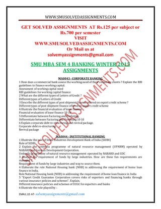 WWW.SMUSOLVEDASSIGNMENTS.COM
EMAIL US AT- solvemyassignments@gmail.com
GET SOLVED ASSIGNMENTS AT Rs.125 per subject or
Rs.700 per semester
VISIT
WWW.SMUSOLVEDASSIGNMENTS.COM
Or Mail us at
solvemyassignments@gmail.com
SMU MBA SEM 4 BANKING WINTER 2015
ASSIGNMENTS
MA0043 - CORPORATE BANKING
1 How does a commercial bank assess the working need of their corporate clients ? Explain the RBI
guidelines to finance workingcapital.
Assessment of workingcapital need
RBI guidelines forworking capital finance
2 What are the different types of Letters of Credit ?
Differenttypes of Letters of Credit
3 Describe the different types of post shipment finance offered on export credit scheme ?
Differenttypes of post shipment finance offeredon export credit scheme
4 Illustrate the financial evaluation of lease finance.
Financial evaluation of lease finance 10 10
5 Differentiate between Factoring and Forfeiting
Differentiate between Factoring and Forfeiting 10 10
6 Explain corporate debt re-structuring and revivalpackage.
Corporate debt re-structuring
Revival package
MA0044 - INSTITUTIONAL BANKING
1 Illustrate the role of Small Industries Development Bank of India (SIDBI)
Role of SIDBI
2 Explain the umbrella programme of natural resource management (UPNRM) operated by
NABARD and German Development Corporation.
Umbrella programme of natural resource management operated by NABARD and GDC
3 Analyse the requirement of funds by large industries. How are these fun requirements are
managed ?
Requirement of funds by large industries and way to source them.
4 Elaborate the role National Housing bank (NHB) in addressing the requirement of home loan
finance in India.
Role National Housing bank (NHB) in addressing the requirement of home loan finance in India
5 “Export Credit Guarantee Corporation covers risks of exporters and financing banks through
various insurance policies and schemes”. Explain.
Differentinsurance policies and schemes of ECGC forexporters and banks
6 Illustrate the role played by :
 