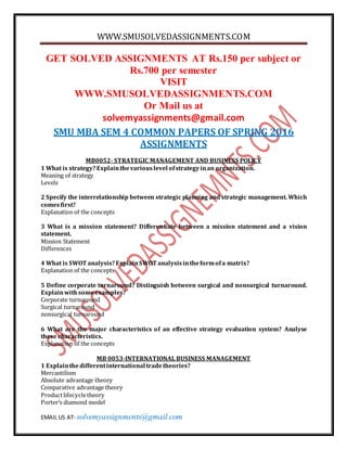 WWW.SMUSOLVEDASSIGNMENTS.COM
EMAIL US AT- solvemyassignments@gmail.com
GET SOLVED ASSIGNMENTS AT Rs.150 per subject or
Rs.700 per semester
VISIT
WWW.SMUSOLVEDASSIGNMENTS.COM
Or Mail us at
solvemyassignments@gmail.com
SMU MBA SEM 4 COMMON PAPERS OF SPRING 2016
ASSIGNMENTS
MB0052- STRATEGIC MANAGEMENT AND BUSINESS POLICY
1 What is strategy?Explainthevariouslevel ofstrategyinan organization.
Meaning of strategy
Levels
2 Specify the interrelationship between strategic planning and strategic management. Which
comesfirst?
Explanation of the concepts
3 What is a mission statement? Differentiate between a mission statement and a vision
statement.
Mission Statement
Differences
4 What is SWOT analysis?ExplainSWOT analysisintheformofa matrix?
Explanation of the concepts
5 Define corporate turnaround? Distinguish between surgical and nonsurgical turnaround.
Explainwithsomeexamples?
Corporate turnaround
Surgical turnaround
nonsurgical turnaround
6 What are the major characteristics of an effective strategy evaluation system? Analyse
these characteristics.
Explanation of the concepts
MB 0053-INTERNATIONAL BUSINESS MANAGEMENT
1 Explainthedifferentinternational tradetheories?
Mercantilism
Absolute advantage theory
Comparative advantage theory
Productlifecycletheory
Porter’s diamond model
 