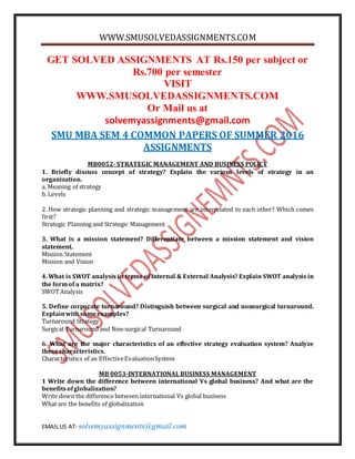 WWW.SMUSOLVEDASSIGNMENTS.COM
EMAIL US AT- solvemyassignments@gmail.com
GET SOLVED ASSIGNMENTS AT Rs.150 per subject or
Rs.700 per semester
VISIT
WWW.SMUSOLVEDASSIGNMENTS.COM
Or Mail us at
solvemyassignments@gmail.com
SMU MBA SEM 4 COMMON PAPERS OF SUMMER 2016
ASSIGNMENTS
MB0052- STRATEGIC MANAGEMENT AND BUSINESS POLICY
1. Briefly discuss concept of strategy? Explain the various levels of strategy in an
organization.
a. Meaning of strategy
b. Levels
2. How strategic planning and strategic management are interrelated to each other? Which comes
first?
Strategic Planning and Strategic Management
3. What is a mission statement? Differentiate between a mission statement and vision
statement.
Mission Statement
Mission and Vision
4. What is SWOT analysis in terms of Internal & External Analysis? Explain SWOT analysis in
the formof a matrix?
SWOTAnalysis
5. Define corporate turnaround? Distinguish between surgical and nonsurgical turnaround.
Explainwithsomeexamples?
Turnaround Strategy
Surgical Turnaround and Non-surgical Turnaround
6. What are the major characteristics of an effective strategy evaluation system? Analyze
these characteristics.
Characteristics of an EffectiveEvaluationSystem
MB 0053-INTERNATIONAL BUSINESS MANAGEMENT
1 Write down the difference between international Vs global business? And what are the
benefitsofglobalization?
Write down the difference between international Vs global business
What are the benefits of globalization
 