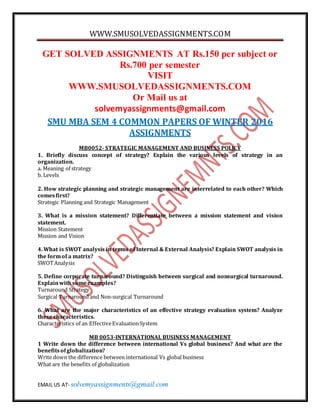 WWW.SMUSOLVEDASSIGNMENTS.COM
EMAIL US AT- solvemyassignments@gmail.com
GET SOLVED ASSIGNMENTS AT Rs.150 per subject or
Rs.700 per semester
VISIT
WWW.SMUSOLVEDASSIGNMENTS.COM
Or Mail us at
solvemyassignments@gmail.com
SMU MBA SEM 4 COMMON PAPERS OF WINTER 2016
ASSIGNMENTS
MB0052- STRATEGIC MANAGEMENT AND BUSINESS POLICY
1. Briefly discuss concept of strategy? Explain the various levels of strategy in an
organization.
a. Meaning of strategy
b. Levels
2. How strategic planning and strategic management are interrelated to each other? Which
comesfirst?
Strategic Planning and Strategic Management
3. What is a mission statement? Differentiate between a mission statement and vision
statement.
Mission Statement
Mission and Vision
4. What is SWOT analysis in terms of Internal & External Analysis? Explain SWOT analysis in
the formof a matrix?
SWOTAnalysis
5. Define corporate turnaround? Distinguish between surgical and nonsurgical turnaround.
Explainwithsomeexamples?
Turnaround Strategy
Surgical Turnaround and Non-surgical Turnaround
6. What are the major characteristics of an effective strategy evaluation system? Analyze
these characteristics.
Characteristics of an EffectiveEvaluationSystem
MB 0053-INTERNATIONAL BUSINESS MANAGEMENT
1 Write down the difference between international Vs global business? And what are the
benefitsofglobalization?
Write down the difference between international Vs global business
What are the benefits of globalization
 