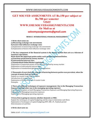 WWW.SMUSOLVEDASSIGNMENTS.COM 
GET SOLVED ASSIGNMENTS AT Rs.150 per subject or 
Rs.700 per semester 
VISIT 
WWW.SMUSOLVEDASSIGNMENTS.COM 
Or Mail us at 
solvemyassignments@gmail.com 
MF0015- INTERNATIONAL FINANCIAL MANAGEMENT 
1 Write short notes on: 
a) Measuring exchange rate movements 
b) Factors that influence exchange rates 
a) Explanation of measuring exchange rate movements 
b) Explanation of factors that influence exchange rates 
2 The key component of the financial system is the money market that acts as a fulcrum of 
monetary operations. 
Write down the important points under each category mentioned below. 
a) Functions performed by money market 
b) International interest rates 
c) Standardized Global Market regulations. 
Explanation of important points of functions performed by money market 
Explanation of international interest rates 
Explanation of standardized global market regulations 
3 Thousands of years back the concept of bartering between parties was prevalent, when the 
concept of money had not evolved. 
Explain on counter trade with examples 
Introduction of counter trade 
Explanation of Different forms of counter trade 
Examples 
4 There are different techniques of exposure management. One is the Managing Transaction 
Exposure and the other one is the managing operating exposure 
So you have to explain on both Managing Transaction Exposure and Managing Operating Exposure. 
Explanation of Managing transaction exposure 
Explanation of Managing operating exposure 
5 Every firm is going on concern, whether domestic or MNC. 
Explain the techniques of capital budgeting and the steps to determine cash flows. 
Explanation of techniques of capital budgeting-NPV, IRR , PI , Payback period 
Determination of cash flow 
6 Write short note on: 
EMAIL US AT- solvemyassignments@gmail.com 
 