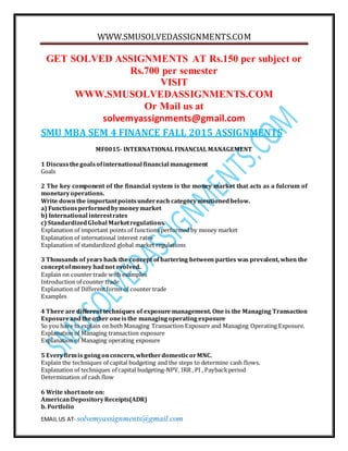 WWW.SMUSOLVEDASSIGNMENTS.COM
EMAIL US AT- solvemyassignments@gmail.com
GET SOLVED ASSIGNMENTS AT Rs.150 per subject or
Rs.700 per semester
VISIT
WWW.SMUSOLVEDASSIGNMENTS.COM
Or Mail us at
solvemyassignments@gmail.com
SMU MBA SEM 4 FINANCE FALL 2015 ASSIGNMENTS
MF0015- INTERNATIONAL FINANCIAL MANAGEMENT
1 Discussthegoalsofinternational financial management
Goals
2 The key component of the financial system is the money market that acts as a fulcrum of
monetaryoperations.
Write downthe importantpointsundereach categorymentionedbelow.
a) Functionsperformedbymoneymarket
b) International interestrates
c) StandardizedGlobal Marketregulations.
Explanation of important points of functions performed by money market
Explanation of international interest rates
Explanation of standardized global market regulations
3 Thousands of years back the concept of bartering between parties was prevalent, when the
conceptofmoney hadnot evolved.
Explain on counter trade with examples
Introduction of counter trade
Explanation of Differentforms of counter trade
Examples
4 There are different techniques of exposure management. One is the Managing Transaction
Exposureandtheother oneisthe managingoperatingexposure
So you have to explain on both Managing Transaction Exposure and Managing Operating Exposure.
Explanation of Managing transaction exposure
Explanation of Managing operating exposure
5 Everyfirmis goingonconcern,whetherdomesticorMNC.
Explain the techniques of capital budgeting and the steps to determine cash flows.
Explanation of techniques of capital budgeting-NPV, IRR , PI , Paybackperiod
Determination of cash flow
6 Write shortnote on:
AmericanDepositoryReceipts(ADR)
b. Portfolio
 