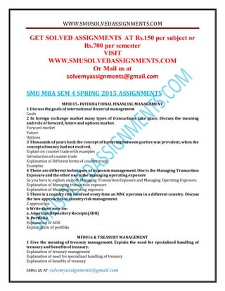 WWW.SMUSOLVEDASSIGNMENTS.COM
EMAIL US AT- solvemyassignments@gmail.com
GET SOLVED ASSIGNMENTS AT Rs.150 per subject or
Rs.700 per semester
VISIT
WWW.SMUSOLVEDASSIGNMENTS.COM
Or Mail us at
solvemyassignments@gmail.com
SMU MBA SEM 4 SPRING 2015 ASSIGNMENTS
MF0015- INTERNATIONAL FINANCIAL MANAGEMENT
1 Discussthegoalsofinternational financial management
Goals
2 In foreign exchange market many types of transactions take place. Discuss the meaning
and roleofforward,futureand optionsmarket.
Forward market
Future
Options
3 Thousands of years back the concept of bartering between parties was prevalent, when the
conceptofmoney hadnot evolved.
Explain on counter trade with examples
Introduction of counter trade
Explanation of Differentforms of counter trade
Examples
4 There are different techniques of exposure management. One is the Managing Transaction
Exposureandtheother oneisthe managingoperatingexposure
So you have to explain on both Managing Transaction Exposure and Managing Operating Exposure.
Explanation of Managing transaction exposure
Explanation of Managing operating exposure
5 There is a country risk involved every time an MNC operates in a different country. Discuss
the two approachesto countryriskmanagement.
2 approaches
6 Write shortnote on:
a. AmericanDepositoryReceipts(ADR)
b. Portfolio
Explanation of ADR
Explanation of portfolio
MF0016 & TREASURY MANAGEMENT
1 Give the meaning of treasury management. Explain the need for specialized handling of
treasuryand benefitsof treasury.
Explanation of treasury management
Explanation of need forspecialized handling of treasury
Explanation of benefits of treasury
 