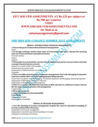 WWW.SMUSOLVEDASSIGNMENTS.COM
EMAIL US AT- solvemyassignments@gmail.com
GET SOLVED ASSIGNMENTS AT Rs.125 per subject or
Rs.700 per semester
VISIT
WWW.SMUSOLVEDASSIGNMENTS.COM
Or Mail us at
solvemyassignments@gmail.com
SMU MBA SEM 4 FINANCE SUMMER 2015 ASSIGNMENTS
MF0015- INTERNATIONAL FINANCIAL MANAGEMENT
1 Discussthegoalsofinternational financial management
Goals
2 In foreign exchange market many types of transactions take place. Discuss the meaning
and roleofforward,futureand optionsmarket.
Forward market
Future
Options
3 Thousands of years back the concept of bartering between parties was prevalent, when the
conceptofmoney hadnot evolved.
Explain on counter trade with examples
Introduction of counter trade
Explanation of Differentforms of counter trade
Examples
4 There are different techniques of exposure management. One is the Managing Transaction
Exposureandtheother oneisthe managingoperatingexposure
So you have to explain on both Managing Transaction Exposure and Managing Operating Exposure.
Explanation of Managing transaction exposure
Explanation of Managing operating exposure
5 There is a country risk involved every time an MNC operates in a different country. Discuss
the two approachesto countryriskmanagement.
2 approaches
6 Write shortnote on:
a. AmericanDepositoryReceipts(ADR)
b. Portfolio
Explanation of ADR
Explanation of portfolio
MF0016 & TREASURY MANAGEMENT
1 Give the meaning of treasury management. Explain the need for specialized handling of
treasuryand benefitsoftreasury.
Explanation of treasury management
Explanation of need forspecialized handling of treasury
Explanation of benefits of treasury
 