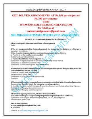 WWW.SMUSOLVEDASSIGNMENTS.COM
EMAIL US AT- solvemyassignments@gmail.com
GET SOLVED ASSIGNMENTS AT Rs.150 per subject or
Rs.700 per semester
VISIT
WWW.SMUSOLVEDASSIGNMENTS.COM
Or Mail us at
solvemyassignments@gmail.com
SMU MBA SEM 4 FINANCE WINTER 2015 ASSIGNMENTS
MF0015- INTERNATIONAL FINANCIAL MANAGEMENT
1 Discussthegoalsofinternational financial management
Goals
2 The key component of the financial system is the money market that acts as a fulcrum of
monetaryoperations.
Write downthe importantpointsundereach categorymentionedbelow.
a) Functionsperformedbymoneymarket
b) International interestrates
c) StandardizedGlobal Marketregulations.
Explanation of important points of functions performed by money market
Explanation of international interest rates
Explanation of standardized global market regulations
3 Thousands of years back the concept of bartering between parties was prevalent, when the
conceptofmoney hadnot evolved.
Explain on counter trade with examples
Introduction of counter trade
Explanation of Differentforms of counter trade
Examples
4 There are different techniques of exposure management. One is the Managing Transaction
Exposureandtheother oneisthe managingoperatingexposure
So you have to explain on both Managing Transaction Exposure and Managing Operating Exposure.
Explanation of Managing transaction exposure
Explanation of Managing operating exposure
5 Everyfirmis goingonconcern,whetherdomesticorMNC.
Explainthetechniquesofcapital budgetingandthe steps to determinecashflows.
Explanation of techniques of capital budgeting-NPV, IRR , PI , Paybackperiod
Determination of cash flow
6 Write shortnote on:
a. AmericanDepositoryReceipts(ADR)
b. Portfolio
 
