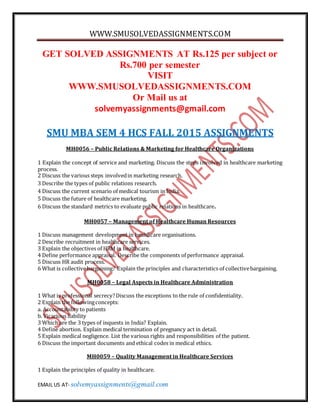WWW.SMUSOLVEDASSIGNMENTS.COM
EMAIL US AT- solvemyassignments@gmail.com
GET SOLVED ASSIGNMENTS AT Rs.125 per subject or
Rs.700 per semester
VISIT
WWW.SMUSOLVEDASSIGNMENTS.COM
Or Mail us at
solvemyassignments@gmail.com
SMU MBA SEM 4 HCS FALL 2015 ASSIGNMENTS
MH0056 – Public Relations & Marketing for Healthcare Organizations
1 Explain the concept of service and marketing. Discuss the steps involved in healthcare marketing
process.
2 Discuss the various steps involvedin marketing research.
3 Describe the types of public relations research.
4 Discuss the current scenario of medical tourism in India.
5 Discuss the future of healthcare marketing.
6 Discuss the standard metrics to evaluate public relations in healthcare.
MH0057 – Management of Healthcare Human Resources
1 Discuss management development in healthcare organisations.
2 Describe recruitment in healthcare services.
3 Explain the objectives of HRM in healthcare.
4 Define performance appraisal. Describe the components of performance appraisal.
5 Discuss HR audit process.
6 What is collectivebargaining? Explain the principles and characteristics of collectivebargaining.
MH0058 – Legal Aspects in Healthcare Administration
1 What is professional secrecy?Discuss the exceptions to the rule of confidentiality.
2 Explain the followingconcepts:
a. Accountability to patients
b. Vicarious liability
3 Which are the 3 types of inquests in India? Explain.
4 Define abortion. Explain medical termination of pregnancy act in detail.
5 Explain medical negligence. List the various rights and responsibilities of the patient.
6 Discuss the important documents and ethical codes in medical ethics.
MH0059 – Quality Management in Healthcare Services
1 Explain the principles of quality in healthcare.
 