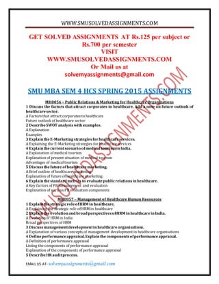 WWW.SMUSOLVEDASSIGNMENTS.COM
EMAIL US AT- solvemyassignments@gmail.com
GET SOLVED ASSIGNMENTS AT Rs.125 per subject or
Rs.700 per semester
VISIT
WWW.SMUSOLVEDASSIGNMENTS.COM
Or Mail us at
solvemyassignments@gmail.com
SMU MBA SEM 4 HCS SPRING 2015 ASSIGNMENTS
MH0056 – Public Relations & Marketing for Healthcare Organizations
1 Discuss the factors that attract corporates to healthcare. Add a note on future outlook of
healthcaresector.
A Factors that attract corporates to healthcare
Future outlook of healthcare sector
2 DescribeSWOT analysiswithexamples.
A Explanation
Examples
3 ExplaintheE-Marketingstrategiesforhealthcareservices.
A Explaining the E-Marketing strategies for healthcare services
4 Explainthecurrentscenario ofmedical tourisminIndia.
A Explanation of medical tourism
Explanation of present situation of medical tourism
Advantages of medical tourism
5 Discussthefuture ofhealthcaremarketing.
A Brief outline of healthcare marketing
Explanation of future of healthcare marketing
6 Explainthestandardmetrics to evaluatepublicrelationsinhealthcare.
A Key factors of PR measurement and evaluation
Explanation of various PR evaluation components
MH0057 – Management of Healthcare Human Resources
1 ExplainthestrategicroleofHRM in healthcare.
A Explaining the strategic role of HRM in healthcare
2 ExplaintheevolutionandbroadperspectivesofHRM inhealthcareinIndia.
A Evolutionof HRM in India
Broad perspectives of HRM
3 Discussmanagementdevelopmentinhealthcare organisations.
A Explanation of various concepts of management development in healthcare organisations
4 Defineperformanceappraisal.Explainthecomponentsofperformanceappraisal.
A Definition of performance appraisal
Listing the components of performance appraisal
Explanation of the components of performance appraisal
5 DescribeHRauditprocess.
 