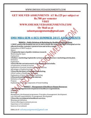 WWW.SMUSOLVEDASSIGNMENTS.COM
EMAIL US AT- solvemyassignments@gmail.com
GET SOLVED ASSIGNMENTS AT Rs.125 per subject or
Rs.700 per semester
VISIT
WWW.SMUSOLVEDASSIGNMENTS.COM
Or Mail us at
solvemyassignments@gmail.com
SMU MBA SEM 4 HCS SUMMER 2015 ASSIGNMENTS
MH0056 – Public Relations & Marketing for Healthcare Organizations
1 SWOT analyse the hospital you are in and evaluate the same in the light of hospital service
offered,fromthe customer’spointofviewand writea report.
Explanation of SWOTanalysis
Report
2 Explainthetypes ofpublicrelationsresearch.
Mentioning the types
Explanation
3 Definee-marketing.Explainthevariouscomponentsofane-marketingactivityplan.
Definition
Explanation
4 Describethecurrentscenario ofmedical tourisminIndia.
A Explanation of medical tourism
Explanation of present situation of medical tourism
Advantages of medical tourism
5 Describethefutureof healthcaremarketing.
A Brief outline of healthcare marketing
Explanation of future of healthcare marketing
6 Discussbrandbuildingontheinternet.
Definition of brand
Purpose
Explanation of various components of brand building
MH0057 – Management of Healthcare Human Resources
1 Discussmanagementdevelopmentin healthcareorganisations.
Definition
Methods
Management development programmes Principles of management development
Line and staff responsibilities in management development
2 Describerecruitmentinhealthcareservices.
Meaning and definition
Factors affectingrecruitment process
Importance of recruitment
Sources of recruitment
 