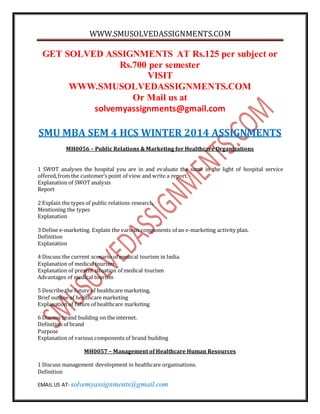 WWW.SMUSOLVEDASSIGNMENTS.COM
EMAIL US AT- solvemyassignments@gmail.com
GET SOLVED ASSIGNMENTS AT Rs.125 per subject or
Rs.700 per semester
VISIT
WWW.SMUSOLVEDASSIGNMENTS.COM
Or Mail us at
solvemyassignments@gmail.com
SMU MBA SEM 4 HCS WINTER 2014 ASSIGNMENTS
MH0056 – Public Relations & Marketing for Healthcare Organizations
1 SWOT analyses the hospital you are in and evaluate the same in the light of hospital service
offered,from the customer’s point of view and write a report.
Explanation of SWOTanalysis
Report
2 Explain the types of public relations research.
Mentioning the types
Explanation
3 Define e-marketing. Explain the various components of an e-marketing activity plan.
Definition
Explanation
4 Discuss the current scenario of medical tourism in India.
Explanation of medical tourism
Explanation of present situation of medical tourism
Advantages of medical tourism
5 Describe the future of healthcare marketing.
Brief outline of healthcare marketing
Explanation of future of healthcare marketing
6 Discuss brand building on the internet.
Definition of brand
Purpose
Explanation of various components of brand building
MH0057 – Management of Healthcare Human Resources
1 Discuss management development in healthcare organisations.
Definition
 