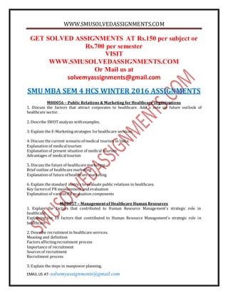 WWW.SMUSOLVEDASSIGNMENTS.COM
EMAIL US AT- solvemyassignments@gmail.com
GET SOLVED ASSIGNMENTS AT Rs.150 per subject or
Rs.700 per semester
VISIT
WWW.SMUSOLVEDASSIGNMENTS.COM
Or Mail us at
solvemyassignments@gmail.com
SMU MBA SEM 4 HCS WINTER 2016 ASSIGNMENTS
MH0056 – Public Relations & Marketing for Healthcare Organizations
1. Discuss the factors that attract corporates to healthcare. Add a note on future outlook of
healthcare sector.
2. Describe SWOTanalysis withexamples.
3. Explain the E-Marketing strategies forhealthcare services.
4. Discuss the current scenario of medical tourism in India.
Explanation of medical tourism
Explanation of present situation of medical tourism
Advantages of medical tourism
5. Discuss the future of healthcare marketing.
Brief outline of healthcare marketing
Explanation of future of healthcare marketing
6. Explain the standard metrics to evaluate public relations in healthcare.
Key factorsof PR measurement and evaluation
Explanation of various PR evaluation components
MH0057 – Management of Healthcare Human Resources
1. Explain the factors that contributed to Human Resource Management’s strategic role in
healthcare.
Explaining the 10 factors that contributed to Human Resource Management’s strategic role in
healthcare
2. Describe recruitment in healthcare services.
Meaning and definition
Factors affectingrecruitment process
Importance of recruitment
Sources of recruitment
Recruitment process
3. Explain the steps in manpower planning.
 
