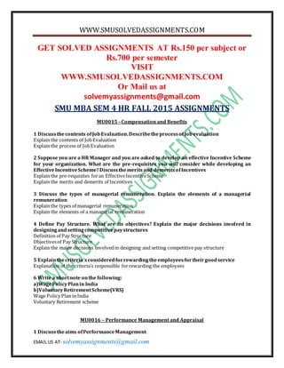 WWW.SMUSOLVEDASSIGNMENTS.COM
EMAIL US AT- solvemyassignments@gmail.com
GET SOLVED ASSIGNMENTS AT Rs.150 per subject or
Rs.700 per semester
VISIT
WWW.SMUSOLVEDASSIGNMENTS.COM
Or Mail us at
solvemyassignments@gmail.com
SMU MBA SEM 4 HR FALL 2015 ASSIGNMENTS
MU0015 –Compensation and Benefits
1 Discussthecontents ofJobEvaluation.DescribetheprocessofJobevaluation
Explain the contents of JobEvaluation
Explain the process of JobEvaluation
2 Suppose you are a HR Manager and you are asked to develop an effective Incentive Scheme
for your organization. What are the pre-requisites you will consider while developing an
EffectiveIncentiveScheme?Discussthemeritsand demeritsofIncentives
Explain the pre-requisites foran EffectiveIncentiveScheme
Explain the merits and demerits of Incentives
3 Discuss the types of managerial remuneration. Explain the elements of a managerial
remuneration
Explain the types of managerial remuneration
Explain the elements of a managerial remuneration
4 Define Pay Structure. What are its objectives? Explain the major decisions involved in
designingandsettingcompetitivepaystructures
Definition of Pay Structure
Objectivesof Pay Structure
Explain the major decisions involvedin designing and setting competitive pay structure
5 Explainthecriteria’sconsideredforrewardingtheemployeesfortheirgoodservice
Explanation of the criteria’s responsible forrewarding the employees
6 Write a shortnote onthe following:
a)WagePolicyPlanin India
b)VoluntaryRetirementScheme(VRS)
Wage Policy Plan in India
Voluntary Retirement scheme
MU0016 – Performance Management and Appraisal
1 Discusstheaims ofPerformanceManagement
 