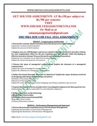 WWW.SMUSOLVEDASSIGNMENTS.COM
EMAIL US AT- solvemyassignments@gmail.com
GET SOLVED ASSIGNMENTS AT Rs.150 per subject or
Rs.700 per semester
VISIT
WWW.SMUSOLVEDASSIGNMENTS.COM
Or Mail us at
solvemyassignments@gmail.com
SMU MBA SEM 4 HR FALL 2016 ASSIGNMENTS
MU0015 –Compensation and Benefits
1 Discussthecontents ofJobEvaluation.DescribetheprocessofJobevaluation
Explain the contents of JobEvaluation
Explain the process of JobEvaluation
2 Suppose you are a HR Manager and you are asked to develop an effective Incentive Scheme
for your organization. What are the pre-requisites you will consider while developing an
EffectiveIncentiveScheme?Discussthemeritsand demeritsofIncentives
Explain the pre-requisites foran EffectiveIncentiveScheme
Explain the merits and demerits of Incentives
3 Discuss the types of managerial remuneration. Explain the elements of a managerial
remuneration
Explain the types of managerial remuneration
Explain the elements of a managerial remuneration
4 Define Pay based Structure. What are its objectives? Explain the major decisions involved
in designingandsettingcompetitivepaystructures
Definition of Pay based Structure
Objectivesof Pay based Structure
Explain the major decisions involvedin designing and setting competitive pay structure
5 Explainthevariouscriteriaconsideredforrewardingtheemployeesfortheirgoodservice
Explanation of the criteria responsible for rewarding the employees
6 Write a shortnote onthe following:
a)WagePolicyPlanin India
b)VoluntaryRetirementScheme(VRS)
Wage Policy Plan in India
Voluntary Retirement scheme
MU0016 – Performance Management and Appraisal
1 DiscusstheprinciplesanddimensionsofPerformanceManagement
Explaining the principles of PerformanceManagement
Explaining the dimensions of Performance Management
 