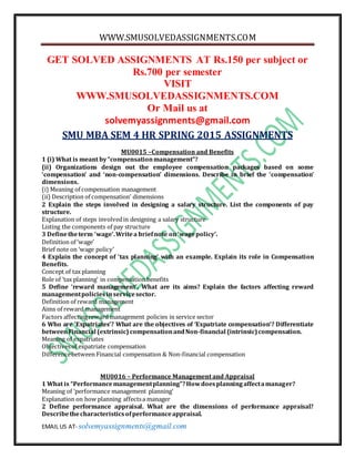 WWW.SMUSOLVEDASSIGNMENTS.COM
EMAIL US AT- solvemyassignments@gmail.com
GET SOLVED ASSIGNMENTS AT Rs.150 per subject or
Rs.700 per semester
VISIT
WWW.SMUSOLVEDASSIGNMENTS.COM
Or Mail us at
solvemyassignments@gmail.com
SMU MBA SEM 4 HR SPRING 2015 ASSIGNMENTS
MU0015 –Compensation and Benefits
1 (i) What is meant by“compensationmanagement”?
(ii) Organizations design out the employee compensation packages based on some
‘compensation’ and ‘non-compensation’ dimensions. Describe in brief the ‘compensation’
dimensions.
(i) Meaning of compensation management
(ii) Description of compensation’ dimensions
2 Explain the steps involved in designing a salary structure. List the components of pay
structure.
Explanation of steps involvedin designing a salary structure
Listing the components of pay structure
3 Definetheterm ‘wage’.Writea briefnote on‘wagepolicy’.
Definition of ‘wage’
Brief note on ‘wage policy’
4 Explain the concept of ‘tax planning’ with an example. Explain its role in Compensation
Benefits.
Concept of tax planning
Role of ‘tax planning’ in compensation benefits
5 Define ‘reward management’. What are its aims? Explain the factors affecting reward
managementpoliciesinservicesector.
Definition of reward management
Aims of reward management
Factors affectingreward management policies in service sector
6 Who are ‘Expatriates’? What are the objectives of ‘Expatriate compensation’? Differentiate
betweenFinancial (extrinsic)compensationandNon-financial (intrinsic)compensation.
Meaning of expatriates
Objectivesof expatriate compensation
Differencebetween Financial compensation & Non-financial compensation
MU0016 – Performance Management and Appraisal
1 What is “Performancemanagementplanning”?Howdoesplanningaffectamanager?
Meaning of ‘performance management planning’
Explanation on how planning affectsa manager
2 Define performance appraisal. What are the dimensions of performance appraisal?
Describethecharacteristicsofperformanceappraisal.
 