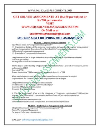WWW.SMUSOLVEDASSIGNMENTS.COM
EMAIL US AT- solvemyassignments@gmail.com
GET SOLVED ASSIGNMENTS AT Rs.150 per subject or
Rs.700 per semester
VISIT
WWW.SMUSOLVEDASSIGNMENTS.COM
Or Mail us at
solvemyassignments@gmail.com
SMU MBA SEM 4 HR SPRING 2016 ASSIGNMENTS
MU0015 –Compensation and Benefits
1 (i) What is meant by “compensation management”?
(ii) Organizations design out the employee compensation packages based on some ‘compensation’
and ‘non-compensation’ dimensions. Describe in brief the ‘compensation’ dimensions.
(i) Meaning of compensation management
(ii) Description of compensation’ dimensions
2 Explain the concept of Wage? List down the pre-requisites of effectiveIncentiveschemes?
Explain wage concept
Pre-requisites of effectiveIncentiveschemes
3 What do you understand by VRS (Voluntary Retirement Scheme? Also list down reasons, merits
and demerits of VRS?
Concept of VRS
Reason foradopting VRS by organization, Merits and demerits of VRS
4 Discuss the Organizational and External Factors AffectingCompensation strategies?
Organizational and External FactorsAffecting Compensation strategies
5 Explain the elements of Managerial remuneration?
Elucidate some of the economic determinants of pay?
Elements of Managerial remuneration
Economic determinants of pay
6 Who are ‘Expatriates’? What are the objectives of ‘Expatriate compensation’? Differentiate
between Financial (extrinsic) compensation and Non-financial (intrinsic) compensation.
Meaning of expatriates
Objectivesof expatriate compensation
Differencebetween Financial compensation & Non-financial compensation
MU0016 – Performance Management and Appraisal
1 Explain the aims and purpose of “Performancemanagement’’? 10
Aims of Performance Management
Purpose of PerformanceManagement
 