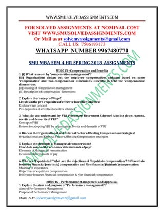 WWW.SMUSOLVEDASSIGNMENTS.COM
EMAIL US AT- solvemyassignments@gmail.com
FOR SOLVED ASSIGNMENTS AT NOMINAL COST
VISIT WWW.SMUSOLVEDASSIGNMENTS.COM
Or Mail us at solvemyassignments@gmail.com
CALL US: 7506193173
WHATSAPP NUMBER 9967480770
SMU MBA SEM 4 HR SPRING 2018 ASSIGNMENTS
MU0015 –Compensation and Benefits
1 (i) What is meant by“compensationmanagement”?
(ii) Organizations design out the employee compensation packages based on some
‘compensation’ and ‘non-compensation’ dimensions. Describe in brief the ‘compensation’
dimensions.
(I)Meaning of compensation management
(ii) Description of compensation’ dimensions
2 Explaintheconceptof Wage?
List downthe pre-requisitesofeffective Incentiveschemes?
Explain wage concept
Pre-requisites of effectiveIncentiveschemes
3 What do you understand by VRS (Voluntary Retirement Scheme? Also list down reasons,
merits anddemeritsof VRS?
Concept of VRS
Reason foradopting VRS by organization, Merits and demerits of VRS
4 DiscusstheOrganizational andExternal FactorsAffectingCompensationstrategies?
Organizational and External FactorsAffecting Compensation strategies
5 Explaintheelementsof Managerial remuneration?
Elucidatesomeofthe economicdeterminantsofpay?
Elements of Managerial remuneration
Economic determinants of pay
6 Who are ‘Expatriates’? What are the objectives of ‘Expatriate compensation’? Differentiate
betweenFinancial (extrinsic)compensationand Non-financial (intrinsic)compensation.
Meaning of expatriates
Objectivesof expatriate compensation
Differencebetween Financial compensation & Non-financial compensation
MU0016 – Performance Management and Appraisal
1 Explaintheaims andpurposeof“Performancemanagement’’?
Aims of Performance Management
Purpose of PerformanceManagement
 