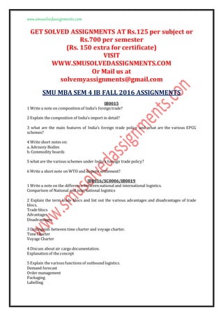 www.smusolvedassignments.com
GET SOLVED ASSIGNMENTS AT Rs.125 per subject or
Rs.700 per semester
(Rs. 150 extra for certificate)
VISIT
WWW.SMUSOLVEDASSIGNMENTS.COM
Or Mail us at
solvemyassignments@gmail.com
SMU MBA SEM 4 IB FALL 2016 ASSIGNMENTS
IB0015
1 Write a note on composition of India’s foreign trade?
2 Explain the composition of India’s import in detail?
3 what are the main features of India’s foreign trade policy and what are the various EPCG
schemes?
4 Write short notes on:
a. Advisory Bodies
b. Commodity boards
5 what are the various schemes under India’s foreign trade policy?
6 Write a short note on WTO and dispute settlement?
IB0016/SC0006/IB0019
1 Write a note on the difference between national and international logistics.
Comparison of National and international logistics
2 Explain the term trade blocs and list out the various advantages and disadvantages of trade
blocs.
Trade blocs
Advantages
Disadvantages
3 Distinguish between time charter and voyage charter.
Time Charter
Voyage Charter
4 Discuss about air cargo documentation.
Explanation of the concept
5 Explain the various functions of outbound logistics.
Demand forecast
Order management
Packaging
Labelling
 