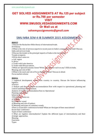 www.smusolvedassignments.com
GET SOLVED ASSIGNMENTS AT Rs.125 per subject
or Rs.700 per semester
VISIT
WWW.SMUSOLVEDASSIGNMENTS.COM
Or Mail us at
solvemyassignments@gmail.com
SMU MBA SEM 4 IB SUMMER 2015 ASSIGNMENTS
IB0015
1 Discuss the Heckscher-Ohlin theory of international trade.
H-O theory
2 What is the role of services exports in recent years in India’s composition of trade? Discuss.
India and services trade
3 Discuss the trends in the principal imports of India in the last 5 years.
Trends in imports
4 Write short notes on:
a. LAC region
b. Africa
a. Trade with Latin America
b. Trade with African nations
5 What are Special Economic Zones? Write one sentence each on any 5 SEZs in India.
Meaning and role of SEZ
6 What is the need and role of Focus Market Scheme? Discuss in detail.
Focus market scheme
IB0016
1 Logistical development varies from country to country. Discuss the factors influencing
logistics.
4 factors
2 Analyse and discuss market-accommodation flow with respect to operational, planning and
control and behavioural context.
Analysis of market accommodation flow in: Operational
Planning and control
behavioral
3 Write short notes on:
a) Tankers
b) Container vessel
a) Meaning and role of tankers
b) Meaning and types of container vessels
4 How is ocean liner conferences formed? What are the types of liner associations?
Ocean liner conference
Types of liner conference
5 What are logistics intermediaries? Explain the different types of intermediaries and their
strategic approaches.
Meaning
Functions
Types
 
