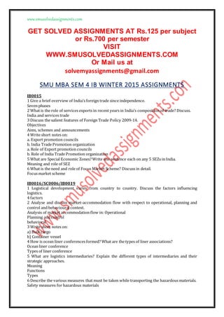 www.smusolvedassignments.com
GET SOLVED ASSIGNMENTS AT Rs.125 per subject
or Rs.700 per semester
VISIT
WWW.SMUSOLVEDASSIGNMENTS.COM
Or Mail us at
solvemyassignments@gmail.com
SMU MBA SEM 4 IB WINTER 2015 ASSIGNMENTS
IB0015
1 Give a brief overview of India’s foreign trade since independence.
Seven phases
2 What is the role of services exports in recent years in India’s composition of trade? Discuss.
India and services trade
3 Discuss the salient features of Foreign Trade Policy 2009-14.
Objectives
Aims, schemes and announcements
4 Write short notes on:
a. Export promotion councils
b. India Trade Promotion organization
a. Role of Export promotion councils
b. Role of India Trade Promotion organization
5 What are Special Economic Zones? Write one sentence each on any 5 SEZs in India.
Meaning and role of SEZ
6 What is the need and role of Focus Market Scheme? Discuss in detail.
Focus market scheme
IB0016/SC0006/IB0019
1 Logistical development varies from country to country. Discuss the factors influencing
logistics.
4 factors
2 Analyse and discuss market-accommodation flow with respect to operational, planning and
control and behavioural context.
Analysis of market accommodation flow in: Operational
Planning and control
behavioral
3 Write short notes on:
a) Bulk cargo
b) Container vessel
4 How is ocean liner conferences formed? What are the types of liner associations?
Ocean liner conference
Types of liner conference
5 What are logistics intermediaries? Explain the different types of intermediaries and their
strategic approaches.
Meaning
Functions
Types
6 Describe the various measures that must be taken while transporting the hazardous materials.
Safety measures for hazardous materials
 