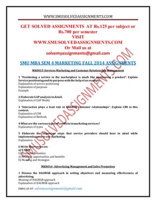 WWW.SMUSOLVEDASSIGNMENTS.COM 
GET SOLVED ASSIGNMENTS AT Rs.125 per subject or 
Rs.700 per semester 
VISIT 
WWW.SMUSOLVEDASSIGNMENTS.COM 
Or Mail us at 
solvemyassignments@gmail.com 
SMU MBA SEM 4 MARKETING FALL 2014 ASSIGNMENTS 
MK0015-Services Marketing and Customer Relationship Management 
1 “Positioning a service in the marketplace is much like positioning a product”. Explain 
Service positioning and its purpose with the help of an example. 
Explanation of service positioning 
Explanation of purposes 
Example 
2 Elaborate GAP analysis in detail. 
Explanation of GAP Model. 
3 “Interaction plays a lead role in building customer relationships”. Explain CIM in this 
context. 
Explanation of CIM 
Explanation of Methods 
4 What are the various types of conflicts in marketing services? 
Explanation of types 
5 Elaborate the important steps that service providers should bear in mind while 
implementing one to one marketing. 
Explanation 
6 Write short notes on: 
a) E-CRM 
b) Customer Retention 
a) Meaning, opportunities and benefits 
b) Meaning and Strategies 
MK0016- Advertising Management and Sales Promotion 
1 Discuss the DAGMAR approach in setting objectives and measuring effectiveness of 
advertising. 
Meaning of DAGMAR approach 
Explanation of DAGMAR approach 
EMAIL US AT- solvemyassignments@gmail.com 
 