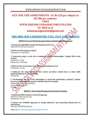WWW.SMUSOLVEDASSIGNMENTS.COM
EMAIL US AT- solvemyassignments@gmail.com
GET SOLVED ASSIGNMENTS AT Rs.125 per subject or
Rs.700 per semester
VISIT
WWW.SMUSOLVEDASSIGNMENTS.COM
Or Mail us at
solvemyassignments@gmail.com
SMU MBA SEM 4 MARKETING FALL 2015 ASSIGNMENTS
MK0015-Services Marketing and Customer Relationship Management
1 Discusstheeightdifferentdemand situationsofService.
Eight different demand situations
2 ElaborateGAPanalysisindetail.
Explanation of GAP Model.
3 “Interaction plays a lead role in building customer relationships”. Explain CIM in this
context.
Explanation of CIM
Explanation of Methods
4 What are the varioustypesofconflictsinmarketingservices?
Explanation of types
5 Elaborate the important steps that service providers should bear in mind while
implementingoneto one marketing.
Explanation
6 “Positioning a service in the marketplace is much like positioning a product”. Explain
Servicepositioninganditspurposewiththe helpofan example.
Explanation of service positioning
Explanation of purposes
Example
MK0016- Advertising Management and Sales Promotion
1 Explainthedifferenttypesof Advertisingcopy.
Definition of Advertising copy
Explanation of types
2 Discuss the DAGMAR approach in setting objectives and measuring effectiveness of
advertising.
Meaning of DAGMAR approach
 