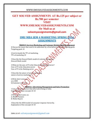 WWW.SMUSOLVEDASSIGNMENTS.COM
EMAIL US AT- solvemyassignments@gmail.com
GET SOLVED ASSIGNMENTS AT Rs.125 per subject or
Rs.700 per semester
VISIT
WWW.SMUSOLVEDASSIGNMENTS.COM
Or Mail us at
solvemyassignments@gmail.com
SMU MBA SEM 4 MARKETING SPRING 2016
ASSIGNMENTS
MK0015-Services Marketing and Customer Relationship Management
1 Discuss the issues that need to be addressed by a firm before it sets out targeting goals.
Targeting goals 10
2 List & classify the 7P’s of marketing.
7P’s of marketing 10
3 Describe the Howard Sheth model of customer Behaviour.
Howard Sheth model
4 What are the uses of IT in the Education& Banking sector?
Uses of IT in the Educationsector
Uses of IT in the Banking sector
5 Describe the nature of service marketing.
nature of service marketing
6 Write short notes on:
a) e-CRM
b) Customer Life Cycle
MK0016- Advertising Management and Sales Promotion
1 List some of the factors that affectadvertising in India.
Explanation of the concepts 10 10
2 Write a short notes on:
A. Media Planners
B. Media Buyers
3 Describe the AIDA model of consumer response hierarchy.
Explanation of the concepts 10 10
 