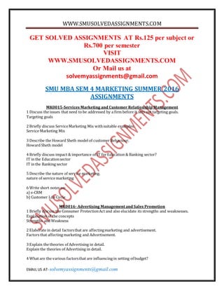 WWW.SMUSOLVEDASSIGNMENTS.COM
EMAIL US AT- solvemyassignments@gmail.com
GET SOLVED ASSIGNMENTS AT Rs.125 per subject or
Rs.700 per semester
VISIT
WWW.SMUSOLVEDASSIGNMENTS.COM
Or Mail us at
solvemyassignments@gmail.com
SMU MBA SEM 4 MARKETING SUMMER 2016
ASSIGNMENTS
MK0015-Services Marketing and Customer Relationship Management
1 Discuss the issues that need to be addressed by a firm before it sets out targeting goals.
Targeting goals
2 Briefly discuss ServiceMarketing Mix withsuitable examples.
Service Marketing Mix
3 Describe the Howard Sheth model of customer Behaviour.
Howard Sheth model
4 Briefly discuss impact & importance of IT forEducation & Banking sector?
IT in the Educationsector
IT in the Banking sector
5 Describe the nature of service marketing.
nature of service marketing
6 Write short notes on:
a) e-CRM
b) Customer Life Cycle
MK0016- Advertising Management and Sales Promotion
1 Briefly discuss the Consumer ProtectionAct and also elucidate its strengths and weaknesses.
Explanation of the concepts
Strengths and Weakness
2 Elaborate in detail factorsthat are affectingmarketing and advertisement.
Factors that affecting marketing and Advertisement.
3 Explain the theories of Advertising in detail.
Explain the theories of Advertising in detail.
4 What are the various factorsthat are influencing in setting of budget?
 