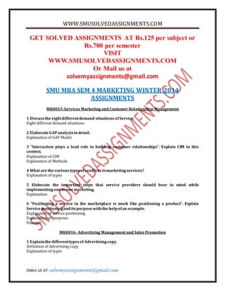 WWW.SMUSOLVEDASSIGNMENTS.COM
EMAIL US AT- solvemyassignments@gmail.com
GET SOLVED ASSIGNMENTS AT Rs.125 per subject or
Rs.700 per semester
VISIT
WWW.SMUSOLVEDASSIGNMENTS.COM
Or Mail us at
solvemyassignments@gmail.com
SMU MBA SEM 4 MARKETING WINTER 2014
ASSIGNMENTS
MK0015-Services Marketing and Customer Relationship Management
1 Discusstheeightdifferentdemand situationsofService.
Eight different demand situations
2 ElaborateGAPanalysisindetail.
Explanation of GAP Model.
3 “Interaction plays a lead role in building customer relationships”. Explain CIM in this
context.
Explanation of CIM
Explanation of Methods
4 What are the varioustypesofconflictsinmarketingservices?
Explanation of types
5 Elaborate the important steps that service providers should bear in mind while
implementingoneto one marketing.
Explanation
6 “Positioning a service in the marketplace is much like positioning a product”. Explain
Servicepositioninganditspurposewiththe helpofan example.
Explanation of service positioning
Explanation of purposes
Example
MK0016- Advertising Management and Sales Promotion
1 Explainthedifferenttypesof Advertisingcopy.
Definition of Advertising copy
Explanation of types
 