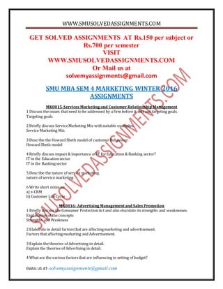 WWW.SMUSOLVEDASSIGNMENTS.COM
EMAIL US AT- solvemyassignments@gmail.com
GET SOLVED ASSIGNMENTS AT Rs.150 per subject or
Rs.700 per semester
VISIT
WWW.SMUSOLVEDASSIGNMENTS.COM
Or Mail us at
solvemyassignments@gmail.com
SMU MBA SEM 4 MARKETING WINTER 2016
ASSIGNMENTS
MK0015-Services Marketing and Customer Relationship Management
1 Discuss the issues that need to be addressed by a firm before it sets out targeting goals.
Targeting goals
2 Briefly discuss ServiceMarketing Mix withsuitable examples.
Service Marketing Mix
3 Describe the Howard Sheth model of customer Behaviour.
Howard Sheth model
4 Briefly discuss impact & importance of IT forEducation & Banking sector?
IT in the Educationsector
IT in the Banking sector
5 Describe the nature of service marketing.
nature of service marketing
6 Write short notes on:
a) e-CRM
b) Customer Life Cycle
MK0016- Advertising Management and Sales Promotion
1 Briefly discuss the Consumer ProtectionAct and also elucidate its strengths and weaknesses.
Explanation of the concepts
Strengths and Weakness
2 Elaborate in detail factorsthat are affectingmarketing and advertisement.
Factors that affecting marketing and Advertisement.
3 Explain the theories of Advertising in detail.
Explain the theories of Advertising in detail.
4 What are the various factorsthat are influencing in setting of budget?
 