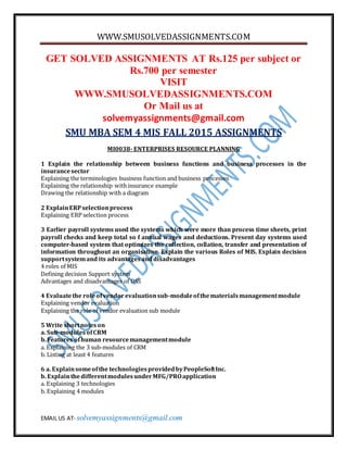 WWW.SMUSOLVEDASSIGNMENTS.COM
EMAIL US AT- solvemyassignments@gmail.com
GET SOLVED ASSIGNMENTS AT Rs.125 per subject or
Rs.700 per semester
VISIT
WWW.SMUSOLVEDASSIGNMENTS.COM
Or Mail us at
solvemyassignments@gmail.com
SMU MBA SEM 4 MIS FALL 2015 ASSIGNMENTS
MI0038- ENTERPRISES RESOURCE PLANNING
1 Explain the relationship between business functions and business processes in the
insurancesector
Explaining the terminologies business function and business processes
Explaining the relationship withinsurance example
Drawing the relationship with a diagram
2 ExplainERPselectionprocess
Explaining ERP selection process
3 Earlier payroll systems used the systems which were more than process time sheets, print
payroll checks and keep total so f annual wages and deductions. Present day systems used
computer-based system that optimizes the collection, collation, transfer and presentation of
information throughout an organisation. Explain the various Roles of MIS. Explain decision
supportsystemand its advantagesanddisadvantages
4 roles of MIS
Defining decision Support system
Advantages and disadvantages of DSS
4 Evaluatethe roleofvendorevaluationsub-moduleofthematerialsmanagementmodule
Explaining vendor evaluation
Explaining the role of vendor evaluation sub module
5 Write shortnoteson
a. Sub-modulesofCRM
b. Features ofhuman resourcemanagementmodule
a. Explaining the 3 sub-modules of CRM
b. Listing at least 4 features
6 a. Explainsomeofthe technologiesprovidedbyPeopleSoftInc.
b. ExplainthedifferentmodulesunderMFG/PROapplication
a. Explaining 3 technologies
b. Explaining 4 modules
 