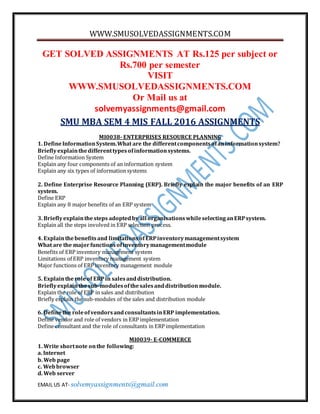 WWW.SMUSOLVEDASSIGNMENTS.COM
EMAIL US AT- solvemyassignments@gmail.com
GET SOLVED ASSIGNMENTS AT Rs.125 per subject or
Rs.700 per semester
VISIT
WWW.SMUSOLVEDASSIGNMENTS.COM
Or Mail us at
solvemyassignments@gmail.com
SMU MBA SEM 4 MIS FALL 2016 ASSIGNMENTS
MI0038- ENTERPRISES RESOURCE PLANNING
1. DefineInformationSystem.What are the differentcomponentsofaninformationsystem?
Brieflyexplainthedifferenttypesofinformationsystems.
Define Information System
Explain any four components of an information system
Explain any six types of information systems
2. Define Enterprise Resource Planning (ERP). Briefly explain the major benefits of an ERP
system.
Define ERP
Explain any 8 major benefits of an ERP system
3. Brieflyexplainthesteps adoptedby all organisationswhileselectinganERPsystem.
Explain all the steps involved in ERP selection process.
4. Explainthebenefitsand limitationsofERPinventorymanagementsystem
What are the majorfunctionsofinventorymanagementmodule
Benefits of ERP inventory management system
Limitations of ERP inventory management system
Major functions of ERP inventory management module
5. Explaintheroleof ERPin salesanddistribution.
Brieflyexplainthesub-modulesofthesalesanddistribution module.
Explain the role of ERP in sales and distribution
Briefly explain the sub-modules of the sales and distribution module
6. Definethe roleofvendorsandconsultantsinERP implementation.
Define vendor and role of vendors in ERP implementation
Define consultant and the role of consultants in ERP implementation
MI0039- E-COMMERCE
1. Write shortnote onthe following:
a. Internet
b. Web page
c. Webbrowser
d. Web server
 