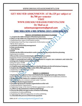 WWW.SMUSOLVEDASSIGNMENTS.COM
EMAIL US AT- solvemyassignments@gmail.com
GET SOLVED ASSIGNMENTS AT Rs.125 per subject or
Rs.700 per semester
VISIT
WWW.SMUSOLVEDASSIGNMENTS.COM
Or Mail us at
solvemyassignments@gmail.com
SMU MBA SEM 4 MIS SPRING 2015 ASSIGNMENTS
MI0038- ENTERPRISES RESOURCE PLANNING
1 a. Explainthe differenttypesofbusinessprocesses.
b. What arethe differentcomponentsofan informationsystem
a. Explaining three types of information system
b. Explaining at least four key components of information system
2 Write short notes on
a. Customerrelationshipmanagement
b. Data warehousing
c. DataMining
d. OLAP
3 Elaboratethedifferentmodulesundermanufacturingandproductionplanning
Explaining ten modules
4 Discussthe variousterminologiesofERPpurchasesystem
Explaining at least 5 terminologies of ERP purchase system
5 CRM is a powerful tool used by an organization to acquire new customers and retain the
existingones.ExplainvarioustypesofCRM.
Listing the types of CRM
Explaining the four types of CRM
6 a. ExplainmainapplicationsuiteprovidedbyJD EdwardsWorldSolutionsCompany.
b. ExplainthedifferentmodulesunderMFG/PROapplication
a. Explaining 3 main application suites
b. Explaining 4 modules
MI0039- E-COMMERCE
1 ExplainhowE-Commercehascontributedto thechanginglandscapeofbusiness
Explaining at least 5 points how E-commercehas been effectiveovertraditional commerce
2 Write noteon the status ofe-commercein India
Writing the status of e-commerce at least under 5 sectors
3 a. What isMarketSegmentation?
b. Describethebasisformarket segmentationonthe web
a. Explaining Market Segmentation
b. Explaining 4 steps in the basis forMarket segmentation on the web
4 a. What arethe limitations ofOnlinePublishing?
b. DiscussthedifferentapproachesofOnlinePublishing.
a. Limitations of online publishing
b. Explaining the differentapproaches of online publishing
5 a. Elucidatethe processofElectronicpayment
 