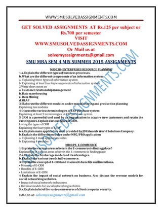 WWW.SMUSOLVEDASSIGNMENTS.COM
EMAIL US AT- solvemyassignments@gmail.com
GET SOLVED ASSIGNMENTS AT Rs.125 per subject or
Rs.700 per semester
VISIT
WWW.SMUSOLVEDASSIGNMENTS.COM
Or Mail us at
solvemyassignments@gmail.com
SMU MBA SEM 4 MIS SUMMER 2015 ASSIGNMENTS
MI0038- ENTERPRISES RESOURCE PLANNING
1 a. Explainthe differenttypesofbusinessprocesses.
b. What arethe differentcomponentsofan informationsystem
a. Explaining three types of information system
b. Explaining at least four key components of information system
2 Write short notes on
a. Customerrelationshipmanagement
b. Data warehousing
c. DataMining
d. OLAP
3 Elaboratethedifferentmodulesundermanufacturingandproductionplanning
Explaining ten modules
4 Discussthe variousterminologiesofERPpurchasesystem
Explaining at least 5 terminologies of ERP purchase system
5 CRM is a powerful tool used by an organization to acquire new customers and retain the
existingones.ExplainvarioustypesofCRM.
Listing the types of CRM
Explaining the four types of CRM
6 a. ExplainmainapplicationsuiteprovidedbyJD EdwardsWorldSolutionsCompany.
b. ExplainthedifferentmodulesunderMFG/PROapplication
a. Explaining 3 main application suites
b. Explaining 4 modules
MI0039- E-COMMERCE
1 ExplainthevariousareaswhereintheE-commerceisfindingplace?
Explanation of various areas wherein the E-commerceis finding place
2 a. Explainthe brokeragemodel anditsadvantages.
b. Explainthevarioustrendsin E-commerce.
3 Explaintheconceptof E-CRM anddiscussitsbenefitsandlimitations.
• Meaning of E-CRM
• Benefits of E-CRM
• Limitations of E-CRM
4 Explain the impact of social network on business. Also discuss the revenue models for
social networkingwebsites.
• Impact of social network on business
• Revenue models for social networking websites
5 a. Explaininbriefthe variousmeasuresofclientcomputersecurity.
 
