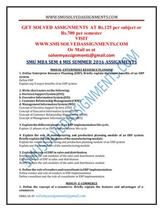 WWW.SMUSOLVEDASSIGNMENTS.COM
EMAIL US AT- solvemyassignments@gmail.com
GET SOLVED ASSIGNMENTS AT Rs.125 per subject or
Rs.700 per semester
VISIT
WWW.SMUSOLVEDASSIGNMENTS.COM
Or Mail us at
solvemyassignments@gmail.com
SMU MBA SEM 4 MIS SUMMER 2016 ASSIGNMENTS
MI0038- ENTERPRISES RESOURCE PLANNING
1. Define Enterprise Resource Planning (ERP). Briefly explain the major benefits of an ERP
system.
Define ERP
Explain any 8 major benefits of an ERP system
2. Write shortnotes onthe following:
a. DecisionSupportSystem(DSS)
b. ExecutiveInformationSystem(EIS)
c. CustomerRelationshipManagement(CRM)
d. ManagementInformationSystem(MIS)
Concept of Decision Support System (DSS)
Concept of ExecutiveInformation System (EIS)
Concept of Customer Relationship Management (CRM)
Concept of Management Information System (MIS)
3. Explainthedifferentphasesofan ERP implementationlifecycle.
Explain 11 phases of an ERP implementation life cycle
4. Explain the role of manufacturing and production planning module of an ERP system.
Brieflyexplainthesub-modulesofthemanufacturingmodule.
Explain the role of manufacturing and production planning module of an ERP system
Explain any 8 sub-modules of the manufacturing module
5. Explaintheroleof ERPin salesanddistribution.
Briefly explain the sub-modules of the sales and distribution module.
Explain the role of ERP in sales and distribution
Briefly explain the sub-modules of the sales and distribution module
6. Definethe roleofvendorsandconsultantsinERP implementation.
Define vendor and role of vendors in ERP implementation
Define consultant and the role of consultants in ERP implementation
MI0039- E-COMMERCE
1. Define the concept of e-commerce. Briefly explain the features and advantages of e-
commerce.
 