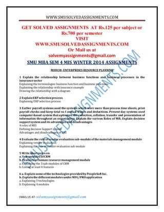 WWW.SMUSOLVEDASSIGNMENTS.COM
EMAIL US AT- solvemyassignments@gmail.com
GET SOLVED ASSIGNMENTS AT Rs.125 per subject or
Rs.700 per semester
VISIT
WWW.SMUSOLVEDASSIGNMENTS.COM
Or Mail us at
solvemyassignments@gmail.com
SMU MBA SEM 4 MIS WINTER 2014 ASSIGNMENTS
MI0038- ENTERPRISES RESOURCE PLANNING
1 Explain the relationship between business functions and business processes in the
insurancesector
Explaining the terminologies business function and business processes
Explaining the relationship withinsurance example
Drawing the relationship with a diagram
2 ExplainERPselectionprocess
Explaining ERP selection process
3 Earlier payroll systems used the systems which were more than process time sheets, print
payroll checks and keep total so f annual wages and deductions. Present day systems used
computer-based system that optimizes the collection, collation, transfer and presentation of
information throughout an organisation. Explain the various Roles of MIS. Explain decision
supportsystemand its advantagesanddisadvantages
4 roles of MIS
Defining decision Support system
Advantages and disadvantages of DSS
4 Evaluatethe roleofvendorevaluationsub-moduleofthematerialsmanagementmodule
Explaining vendor evaluation
Explaining the role of vendor evaluation sub module
5 Write shortnoteson
a. Sub-modulesofCRM
b. Features ofhuman resourcemanagementmodule
a. Explaining the 3 sub-modules of CRM
b. Listing at least 4 features
6 a. Explainsomeofthe technologiesprovidedbyPeopleSoft Inc.
b. ExplainthedifferentmodulesunderMFG/PROapplication
a. Explaining 3 technologies
b. Explaining 4 modules
 