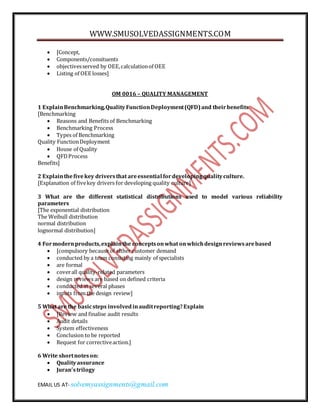 WWW.SMUSOLVEDASSIGNMENTS.COM 
 [Concept, 
 Components/consituents 
 objectives served by OEE, calculation of OEE 
 Listing of OEE losses] 
OM 0016 – QUALITY MANAGEMENT 
1 Explain Benchmarking, Quality Function Deployment (QFD) and their benefits 
[Benchmarking 
 Reasons and Benefits of Benchmarking 
 Benchmarking Process 
 Types of Benchmarking 
Quality Function Deployment 
 House of Quality 
 QFD Process 
Benefits] 
2 Explain the five key drivers that are essential for developing quality culture. 
[Explanation of five key drivers for developing quality culture] 
3 What are the different statistical distributions used to model various reliability 
parameters 
[The exponential distribution 
The Weibull distribution 
normal distribution 
lognormal distribution] 
4 For modern products, explain the concepts on what on which design reviews are based 
 [compulsory because of either customer demand 
 conducted by a team consisting mainly of specialists 
 are formal 
 cover all quality-related parameters 
 design reviews are based on defined criteria 
 conducted at several phases 
 inputs from the design review] 
5 What are the basic steps involved in audit reporting? Explain 
 [Review and finalise audit results 
 Audit details 
 System effectiveness 
 Conclusion to be reported 
 Request for corrective action.] 
6 Write short notes on: 
 Quality assurance 
 Juran’s trilogy 
EMAIL US AT- solvemyassignments@gmail.com 
 