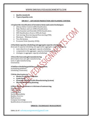 WWW.SMUSOLVEDASSIGNMENTS.COM 
 Quality standards 
 Types of quality costs 
OM 0017 – ADVANCED PRODUCTION AND PLANNING CONTROL 
1 Explain the classification of inventory items and control techniques 
 [Always Better Control (ABC) Classification. 
 High, Medium and Low (HML) Classification. 
 Vital, Essential and Desirable (VED) Classification. 
 SDE Classification. (Scarce, Difficult, Easy) 
 Fast moving, Slow moving and Non-moving (FSN). 
 Maximum – Minimum System. 
 Two-Bin System. 
 Economic Order Quantity (EOQ). 
2 Elucidate capacity scheduling and aggregate capacity scheduling. 
[Concept of capacity scheduling and approaches aggregate capacity scheduling 
 main objectives of aggregate capacity scheduling 
 components in the aggregate capacity scheduling. They are: 
 strategies in aggregate capacity scheduling] 
3 Describe lean and agile manufacturing 
[Description lean and agile manufacturing 
Lean vs agile manufacturing 
Conclusion] 
4 Outline scheduling guidelines and constraints. 
[scheduling guidelines 
scheduling constraints] 
5 Write short notes on: 
 Master Production schedule 
 Gantt charts 
 Elements of FMS(Flexible Manufacturing System) 
 Short term capacity planning 
6 What are the problems or criticisms of outsourcing, 
[Quality risks 
Public opinion 
Language skill 
Social responsibility 
Quality of service 
Staff turnover 
Company knowledge 
Qualifications of outsourcers] 
OM0018- TECHNOLOGY MANAGEMENT 
EMAIL US AT- solvemyassignments@gmail.com 
 