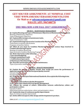 WWW.SMUSOLVEDASSIGNMENTS.COM
EMAIL US AT- solvemyassignments@gmail.com
GET SOLVED ASSIGNMENTS AT NOMINAL COST
VISIT WWW.SMUSOLVEDASSIGNMENTS.COM
Or Mail us at solvemyassignments@gmail.com
WHATS APP: 9967480770
SMU MBA SEM 4 OM FALL 2017 ASSIGNMENTS
OM 0015 – MAINTENANCE MANAGEMENT
Q1. ExplainMeaningandTypesofMaintenanceObjectivesinMaintenanceManagement.
Meaning of Maintenance Objectives
Types of Maintenance Objectives
Q.2: Explaindifferenttypesofmaintenancetasks.
Types of maintenance tasks.
Q.3: ExplainfollowingAspectsto beConsideredforMachineQuality
Conformance to machine specifications
Frequency of machine failures
Q.4: What do you mean by Condition Monitoring? Elaborate various Steps Involved in
ConditionMonitoringProgram
Meaning of Condition Monitoring
Steps Involvedin Condition Monitoring Program
Q.5: Write shortnotesonthe following-
a. Zero basedbudgeting
b. Remote maintenanceaudit
c. Codificationofspareparts
d. MaintenanceBenchmarking
Q.6: Describevarioustypesofpreventivemaintenance.
Types of preventive maintenance
OM 0016 – QUALITY MANAGEMENT
Q1. Explain the concept of Quality Awards. How would you assess the performance of
applicantorganisationsfortheEuropeanQualityAwards?
Concept of Quality Awards
European Quality Awards
Q.2: ElaboratetheconceptofInternational Standards.Also explainthefollowingterms
a. ISO 9001:2008
b. ISO 9004:2009
c. ISO 90003:2004:SoftwareQualityManagement
d. ISO 13485:2003:Medical DevicesQualityManagement
Q.3: Explain the concept of culture. Differentiate between authoritarian culture and
participativeculture.
Concept of culture
Differentiate between authoritarian culture and participative culture.
Q.4: Explainthestepsof continuousqualityimprovement.
Steps of continuous quality improvement
Q.5: Definedifferentaspectsofthe designanddevelopmentofaproduct.
 