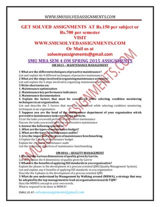 WWW.SMUSOLVEDASSIGNMENTS.COM
EMAIL US AT- solvemyassignments@gmail.com
GET SOLVED ASSIGNMENTS AT Rs.150 per subject or
Rs.700 per semester
VISIT
WWW.SMUSOLVEDASSIGNMENTS.COM
Or Mail us at
solvemyassignments@gmail.com
SMU MBA SEM 4 OM SPRING 2015 ASSIGNMENTS
OM 0015 – MAINTENANCE MANAGEMENT
1 What are the differenttechniquesofproactivemaintenance?
List and explain the 8 different techniques of proactive maintenance
2 What are the steps involvedinorganizingmaintenanceactivities?
List and explain the 5 steps involved in organizing maintenance activities
3 Write shortnoteson:
1. Maintenanceoptimisation
2. Maintenancekeyperformanceindicators
3. Maintenancedocumentation
4 Explain the factors that must be considered while selecting condition monitoring
techniquesinan organisation.
List and describe the 5 factors that must be considered while selecting condition monitoring
techniques in an organisation.
5 Suppose you are the head of the maintenance department of your organisation which
preventivemaintenancetaskswouldyouperform.
A List the tasks youwould perform in preventive maintenance
Discuss the tasks youwould perform in preventive maintenance
6 Answerthe followingquestions:
1. What arethe types ofmaintenancebudget?
2. What arethe types ofmaintenanceaudits?
3. Givethe important objectivesofmaintenancebenchmarking.
A Explain the 2 types of maintenance budget
Explain the 2 types of maintenance audit
List the important objectivesof maintenance benchmarking
OM 0016 – QUALITY MANAGEMENT
1 DiscussthevariousdimensionsofqualitygivenbyGarvin.
List and explain the 8 dimensions of quality given by Garvin
2 What are the benefitsofapplyingISOstandardsin youorganisation?
Explain the phases in the development of a process oriented QMS (Quality Management System).
List and explain any 6 benefits of applying ISO standards in you organisation
Describe the 4 phases in the development of a process oriented QMS
3 What do you understand by Management by Walking around (MBWA), a strategy that may
be adoptedbythe top managementto lead anorganisationtowardsTQM?
Describe MBWA conceptin your ownwords.
What is required to be done in MBWA?
 