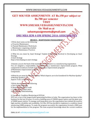 WWW.SMUSOLVEDASSIGNMENTS.COM
EMAIL US AT- solvemyassignments@gmail.com
GET SOLVED ASSIGNMENTS AT Rs.150 per subject or
Rs.700 per semester
VISIT
WWW.SMUSOLVEDASSIGNMENTS.COM
Or Mail us at
solvemyassignments@gmail.com
SMU MBA SEM 4 OM SPRING 2016 ASSIGNMENTS
OM 0015 – MAINTENANCE MANAGEMENT
1 Write short notes on the following:
a. ProactiveMaintenance
b. Planned Maintenance WorkCycle
c. Maintenance organising schedule
d. Areas of Maintenance Practices
2 What do you mean by Asset Strategy? Explain briefly Steps Involved in Developing an Asset
Strategy.
A Asset Strategy
Steps of developing an asset strategy.
3 Assume youare the head of the maintenance department in a manufacturing organisation.
You are assigned a responsibility of implementing a maintenance improvement program. What
components would you include in the maintenance improvement program?
A Maintenance improvement program
Components
4 What do you mean by Machine Quality? WhichAspects are to be Considered for Machine Quality?
A Machine Quality 4 10
Aspects Tobe considered 6
5 Write short notes on the following
a. Zero based budgeting
b. Remote maintenance audit
c. Codificationof spare parts
d. Maintenance Benchmarking
6. Case Study: Condition Monitoring at XYZLtd.
XYZ Ltd. is one of the largest hydro-generating facilities in India. The organisation has been in this
business for the last 10 years. It covers a building area of 150000 square metres and the plant area
of 50000 square metres. To manage such large plant area, the organisation has realised the need for
high machine reliability and availability. For this, XYZ has decided to implement a condition-based
monitoring (CBM) program. To make the program successful, the organisation formed a CBM team
for the implementation of the program. The team acquired knowledge about the current condition
 