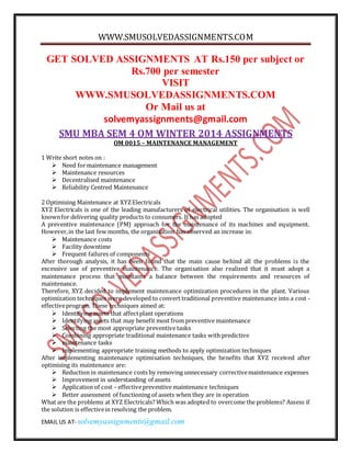 WWW.SMUSOLVEDASSIGNMENTS.COM
EMAIL US AT- solvemyassignments@gmail.com
GET SOLVED ASSIGNMENTS AT Rs.150 per subject or
Rs.700 per semester
VISIT
WWW.SMUSOLVEDASSIGNMENTS.COM
Or Mail us at
solvemyassignments@gmail.com
SMU MBA SEM 4 OM WINTER 2014 ASSIGNMENTS
OM 0015 – MAINTENANCE MANAGEMENT
1 Write short notes on :
 Need formaintenance management
 Maintenance resources
 Decentralised maintenance
 Reliability Centred Maintenance
2 Optimising Maintenance at XYZElectricals
XYZ Electricals is one of the leading manufacturers of electrical utilities. The organisation is well
knownfor delivering quality products to consumers. It has adopted
A preventive maintenance (PM) approach for the maintenance of its machines and equipment.
However,in the last few months, the organisation has observed an increase in:
 Maintenance costs
 Facility downtime
 Frequent failures of components
After thorough analysis, it has been found that the main cause behind all the problems is the
excessive use of preventive maintenance. The organisation also realized that it must adopt a
maintenance process that maintains a balance between the requirements and resources of
maintenance.
Therefore, XYZ decided to implement maintenance optimization procedures in the plant. Various
optimization techniques were developed to convert traditional preventive maintenance into a cost -
effectiveprogram. These techniques aimed at:
 Identifying assets that affectplant operations
 Identifying assets that may benefit most from preventive maintenance
 Selecting the most appropriate preventive tasks
 Combining appropriate traditional maintenance tasks with predictive
 maintenance tasks
 Implementing appropriate training methods to apply optimization techniques
After implementing maintenance optimisation techniques, the benefits that XYZ received after
optimising its maintenance are:
 Reduction in maintenance costs by removing unnecessary correctivemaintenance expenses
 Improvement in understanding of assets
 Application of cost – effectivepreventive maintenance techniques
 Better assessment of functioning of assets when they are in operation
What are the problems at XYZ Electricals? Which was adopted to overcome the problems? Assess if
the solution is effectivein resolving the problem.
 