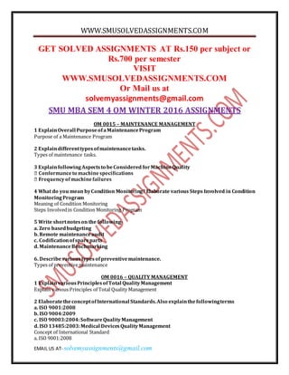 WWW.SMUSOLVEDASSIGNMENTS.COM
EMAIL US AT- solvemyassignments@gmail.com
GET SOLVED ASSIGNMENTS AT Rs.150 per subject or
Rs.700 per semester
VISIT
WWW.SMUSOLVEDASSIGNMENTS.COM
Or Mail us at
solvemyassignments@gmail.com
SMU MBA SEM 4 OM WINTER 2016 ASSIGNMENTS
OM 0015 – MAINTENANCE MANAGEMENT
1 ExplainOverall PurposeofaMaintenanceProgram
Purpose of a Maintenance Program
2 Explaindifferenttypesofmaintenancetasks.
Types of maintenance tasks.
3 ExplainfollowingAspectsto beConsidered forMachineQuality
4 What do you mean byCondition Monitoring? Elaborate various Steps Involved in Condition
MonitoringProgram
Meaning of Condition Monitoring
Steps Involvedin Condition Monitoring Program
5 Write shortnoteson the following-
a. Zero basedbudgeting
b. Remote maintenanceaudit
c. Codificationofspareparts
d. MaintenanceBenchmarking
6. Describevarioustypesofpreventivemaintenance.
Types of preventive maintenance
OM 0016 – QUALITY MANAGEMENT
1 ExplainvariousPrinciplesofTotal QualityManagement
Explain various Principles of Total Quality Management
2 ElaboratetheconceptofInternational Standards.Also explainthefollowingterms
a. ISO 9001:2008
b. ISO 9004:2009
c. ISO 90003:2004:SoftwareQualityManagement
d. ISO 13485:2003:Medical DevicesQualityManagement
Concept of International Standard
a. ISO 9001:2008
 