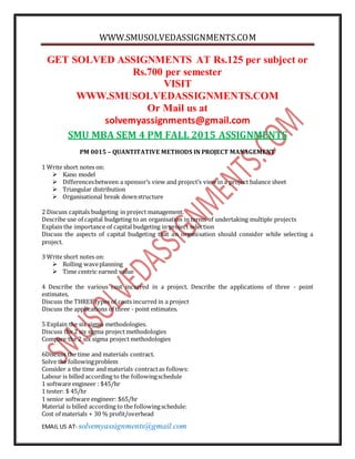 WWW.SMUSOLVEDASSIGNMENTS.COM
EMAIL US AT- solvemyassignments@gmail.com
GET SOLVED ASSIGNMENTS AT Rs.125 per subject or
Rs.700 per semester
VISIT
WWW.SMUSOLVEDASSIGNMENTS.COM
Or Mail us at
solvemyassignments@gmail.com
SMU MBA SEM 4 PM FALL 2015 ASSIGNMENTS
PM 0015 – QUANTITATIVE METHODS IN PROJECT MANAGEMENT
1 Write short notes on:
 Kano model
 Differencesbetween a sponsor’s view and project’s view in a project balance sheet
 Triangular distribution
 Organisational break downstructure
2 Discuss capitals budgeting in project management.
Describe use of capital budgeting to an organisation in terms of undertaking multiple projects
Explain the importance of capital budgeting in project selection
Discuss the aspects of capital budgeting that an organisation should consider while selecting a
project.
3 Write short notes on:
 Rolling waveplanning
 Time centric earned value
4 Describe the various cost incurred in a project. Describe the applications of three - point
estimates.
Discuss the THREE types of costs incurred in a project
Discuss the applications of three - point estimates.
5 Explain the six sigma methodologies.
Discuss the 2 six sigma project methodologies
Compare the 2 six sigma project methodologies
6Discuss the time and materials contract.
Solve the followingproblem
Consider a the time and materials contractas follows:
Labour is billed according to the followingschedule
1 software engineer : $45/hr
1 tester: $ 45/hr
1 senior software engineer: $65/hr
Material is billed according to the followingschedule:
Cost of materials + 30 % profit/overhead
 