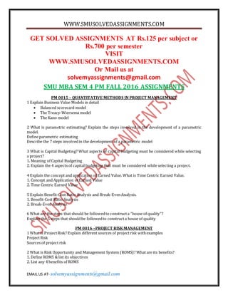 WWW.SMUSOLVEDASSIGNMENTS.COM
EMAIL US AT- solvemyassignments@gmail.com
GET SOLVED ASSIGNMENTS AT Rs.125 per subject or
Rs.700 per semester
VISIT
WWW.SMUSOLVEDASSIGNMENTS.COM
Or Mail us at
solvemyassignments@gmail.com
SMU MBA SEM 4 PM FALL 2016 ASSIGNMENTS
PM 0015 – QUANTITATIVE METHODS IN PROJECT MANAGEMENT
1 Explain Business Value Models in detail
 Balanced scorecard model
 The Treacy-Wiersema model
 The Kano model
2 What is parametric estimating? Explain the steps involved in the development of a parametric
model.
Define parametric estimating
Describe the 7 steps involvedin the development of a parametric model
3 What is Capital Budgeting? What aspects of capital budgeting must be considered while selecting
a project?
1. Meaning of Capital Budgeting
2. Explain the 4 aspects of capital budgeting that must be considered while selecting a project.
4 Explain the concept and application of Earned Value. What is Time Centric Earned Value.
1. Concept and Application of Earned Value
2. Time Centric Earned Value
5 Explain Benefit-Cost Ratio Analysis and Break-EvenAnalysis.
1. Benefit-Cost Ratio Analysis
2. Break-Even Analysis
6 What are the steps that should be followedto constructa “house of quality”?
Explain the 5 steps that should be followedto constructa house of quality
PM 0016 –PROJECT RISK MANAGEMENT
1 What is ProjectRisk? Explain different sources of projectrisk withexamples
ProjectRisk
Sources of project risk
2 What is Risk Opportunity and Management System (ROMS)? What are its benefits?
1. Define ROMS & list its objectives
2. List any 4 benefits of ROMS
 