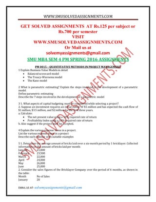 WWW.SMUSOLVEDASSIGNMENTS.COM
EMAIL US AT- solvemyassignments@gmail.com
GET SOLVED ASSIGNMENTS AT Rs.125 per subject or
Rs.700 per semester
VISIT
WWW.SMUSOLVEDASSIGNMENTS.COM
Or Mail us at
solvemyassignments@gmail.com
SMU MBA SEM 4 PM SPRING 2016 ASSIGNMENTS
PM 0015 – QUANTITATIVE METHODS IN PROJECT MANAGEMENT
1 Explain Business Value Models in detail
 Balanced scorecard model
 The Treacy-Wiersema model
 The Kano model
2 What is parametric estimating? Explain the steps involved in the development of a parametric
model.
Define parametric estimating
Describe the 7 steps involvedin the development of a parametric model
3 1. What aspects of capital budgeting must be considered while selecting a project?
2. Suppose an investment requires an initial outlay of $5 million and has expected the cash flow of
$1 million, $3.5 million, and $2million forthe first three years.
a. Calculate:
 The net present value using a 10% required rate of return
 Profitability Index using a 10% required rate of return
b. Also suggest if the project must be accepted.
4 Explain the various expense items in a project.
List the various expense items in a project
Describe each expense with suitable examples
5 1. Determine the average amount of bricks laid over a six-month period by 1 bricklayer. Collected
information on the amount of bricks laid per month:
January 21,000
February 23,500
March 22,000
April 24,000
May 26,000
June 25,000
2. Consider the sales figures of the Bricklayer Company over the period of 6 months, as shown in
the table:
Month No of Sales
January 20
 