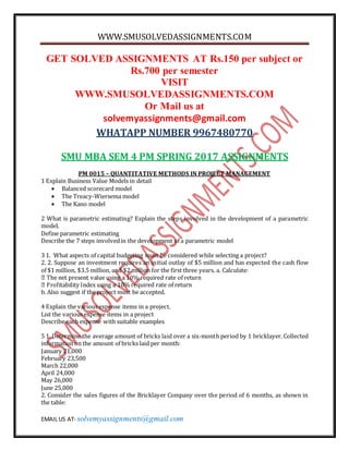 WWW.SMUSOLVEDASSIGNMENTS.COM
EMAIL US AT- solvemyassignments@gmail.com
GET SOLVED ASSIGNMENTS AT Rs.150 per subject or
Rs.700 per semester
VISIT
WWW.SMUSOLVEDASSIGNMENTS.COM
Or Mail us at
solvemyassignments@gmail.com
WHATAPP NUMBER 9967480770
SMU MBA SEM 4 PM SPRING 2017 ASSIGNMENTS
PM 0015 – QUANTITATIVE METHODS IN PROJECT MANAGEMENT
1 Explain Business Value Models in detail
 Balanced scorecard model
 The Treacy-Wiersema model
 The Kano model
2 What is parametric estimating? Explain the steps involved in the development of a parametric
model.
Define parametric estimating
Describe the 7 steps involvedin the development of a parametric model
3 1. What aspects of capital budgeting must be considered while selecting a project?
2. 2. Suppose an investment requires an initial outlay of $5 million and has expected the cash flow
of $1 million, $3.5 million, and $2 million for the first three years. a. Calculate:
10% required rate of return
b. Also suggest if the project must be accepted.
4 Explain the various expense items in a project.
List the various expense items in a project
Describe each expense with suitable examples
5 1. Determine the average amount of bricks laid over a six-month period by 1 bricklayer. Collected
information on the amount of bricks laid per month:
January 21,000
February 23,500
March 22,000
April 24,000
May 26,000
June 25,000
2. Consider the sales figures of the Bricklayer Company over the period of 6 months, as shown in
the table:
 